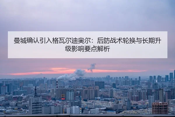 曼城确认引入格瓦尔迪奥尔：后防战术轮换与长期升级影响要点解析